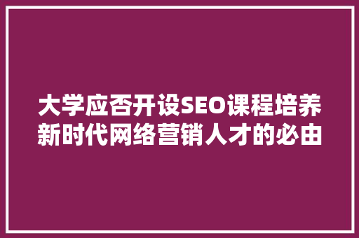 大学应否开设SEO课程培养新时代网络营销人才的必由之路