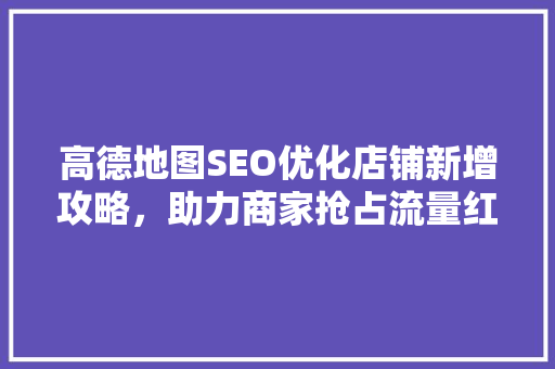 高德地图SEO优化店铺新增攻略，助力商家抢占流量红利