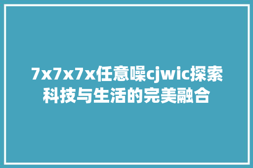 7x7x7x任意噪cjwic探索科技与生活的完美融合