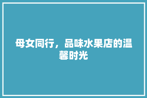 母女同行，品味水果店的温馨时光