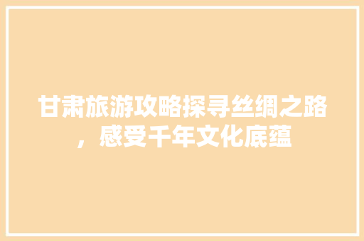 甘肃旅游攻略探寻丝绸之路，感受千年文化底蕴