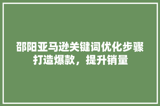 邵阳亚马逊关键词优化步骤打造爆款，提升销量