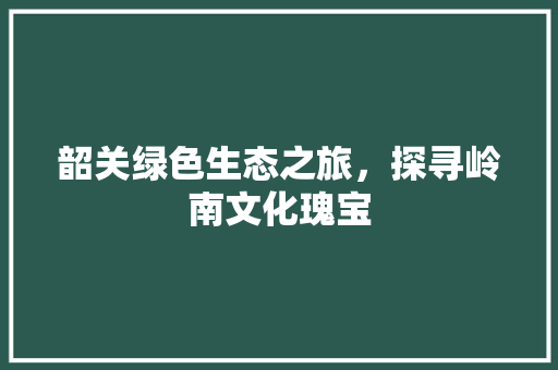 韶关绿色生态之旅，探寻岭南文化瑰宝