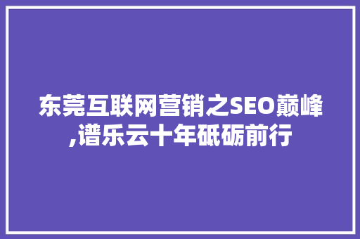 东莞互联网营销之SEO巅峰,谱乐云十年砥砺前行 AI场景