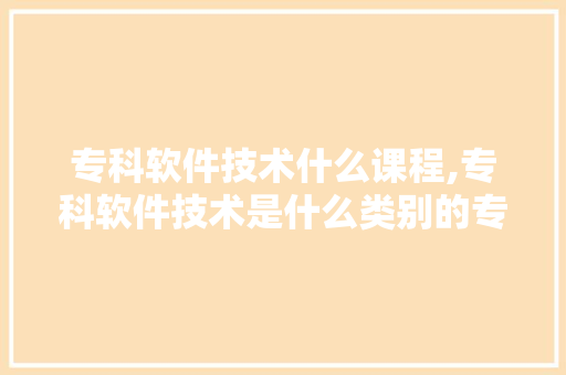 专科软件技术什么课程,专科软件技术是什么类别的专业。 软件技术
