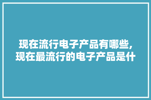 现在流行电子产品有哪些,现在最流行的电子产品是什么。 智能科技