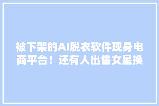 被下架的AI脱衣软件现身电商平台！还有人出售女星换脸淫秽视频 人工智能