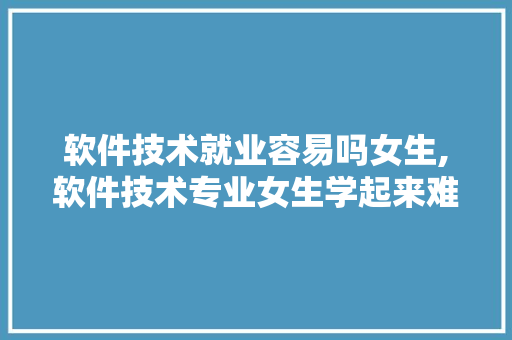 软件技术就业容易吗女生,软件技术专业女生学起来难吗?。 软件技术