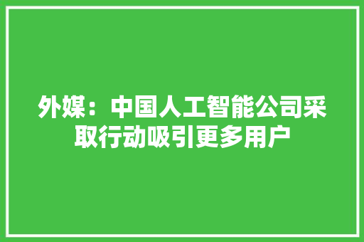 外媒：中国人工智能公司采取行动吸引更多用户 软件技术