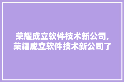 荣耀成立软件技术新公司,荣耀成立软件技术新公司了吗。 软件技术