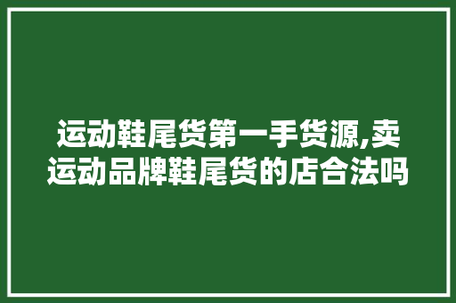 运动鞋尾货第一手货源,卖运动品牌鞋尾货的店合法吗。 智能科技