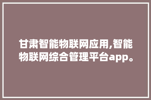 甘肃智能物联网应用,智能物联网综合管理平台app。 智能科技