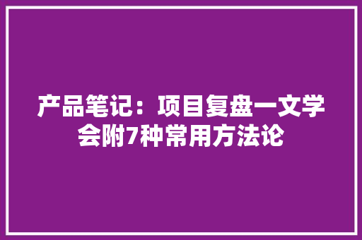 产品笔记：项目复盘一文学会附7种常用方法论 AI场景