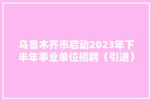 乌鲁木齐市启动2023年下半年事业单位招聘（引进）工作 市、区（县）两级事业单位计划招聘（引进）1317人 人工智能