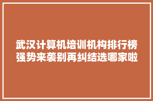 武汉计算机培训机构排行榜强势来袭别再纠结选哪家啦！ 软件技术