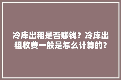 冷库出租是否赚钱？冷库出租收费一般是怎么计算的？ AI场景