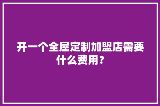 开一个全屋定制加盟店需要什么费用？ 智能科技