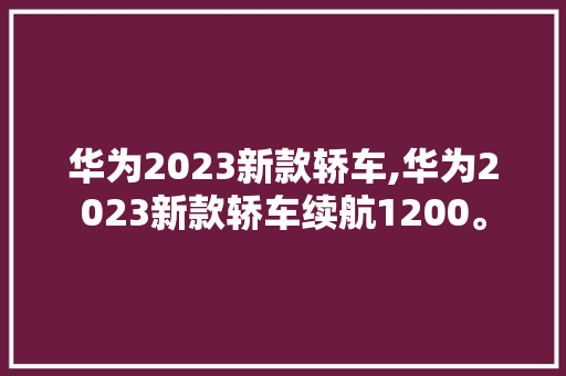 华为2023新款轿车,华为2023新款轿车续航1200。 智能科技