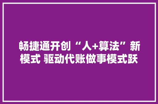 畅捷通开创“人+算法”新模式 驱动代账做事模式跃迁 AI场景