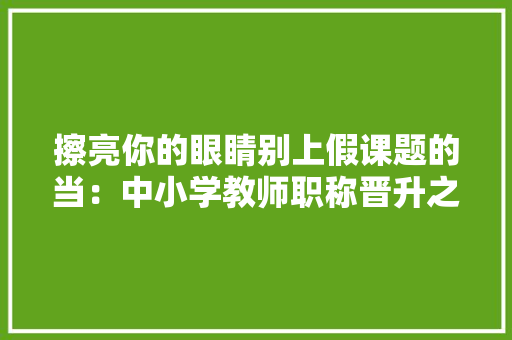 擦亮你的眼睛别上假课题的当：中小学教师职称晋升之课题坑 软件技术