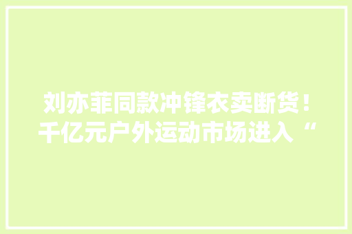 刘亦菲同款冲锋衣卖断货！千亿元户外运动市场进入“黄金期” AI场景