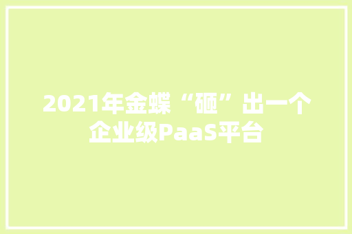 2021年金蝶“砸”出一个企业级PaaS平台 人工智能