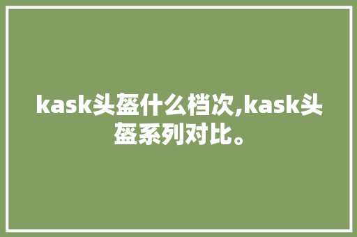 kask头盔什么档次,kask头盔系列对比。 智能科技