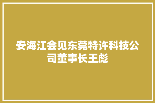 安海江会见东莞特许科技公司董事长王彪 人工智能
