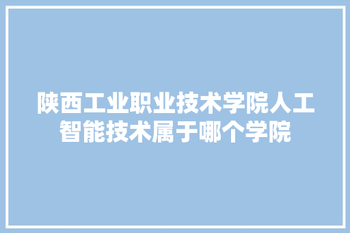 陕西工业职业技术学院人工智能技术属于哪个学院 人工智能