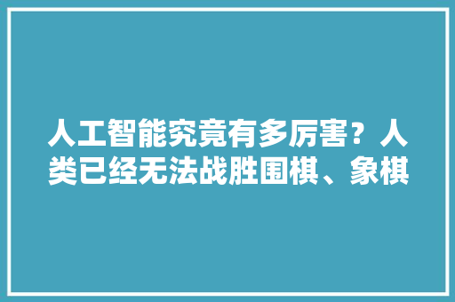 人工智能究竟有多厉害？人类已经无法战胜围棋、象棋类智能软件了吗 人工智能