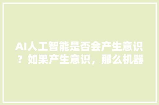 AI人工智能是否会产生意识？如果产生意识，那么机器意识和人的意识有何异同 人工智能