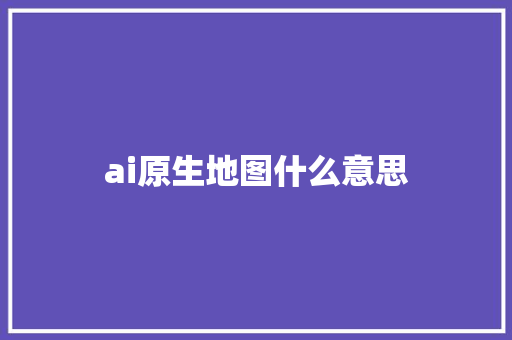ai原生地图什么意思 人工智能