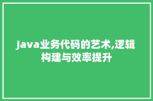 Java业务代码的艺术,逻辑构建与效率提升 智能科技