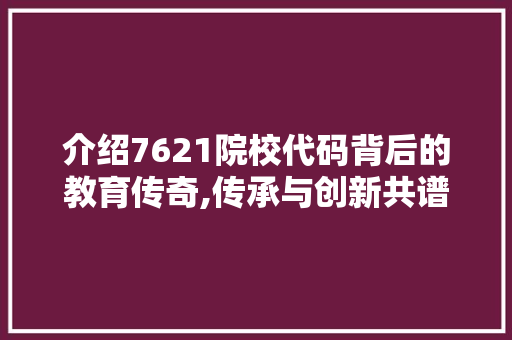 介绍7621院校代码背后的教育传奇,传承与创新共谱华章 智能科技