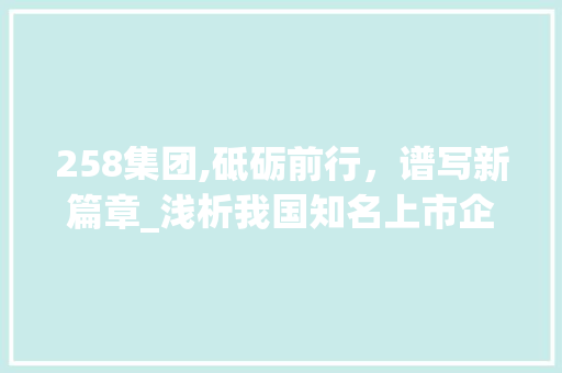 258集团,砥砺前行，谱写新篇章_浅析我国知名上市企业的发展之路