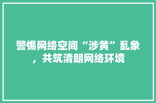 警惕网络空间“涉黄”乱象，共筑清朗网络环境 智能科技