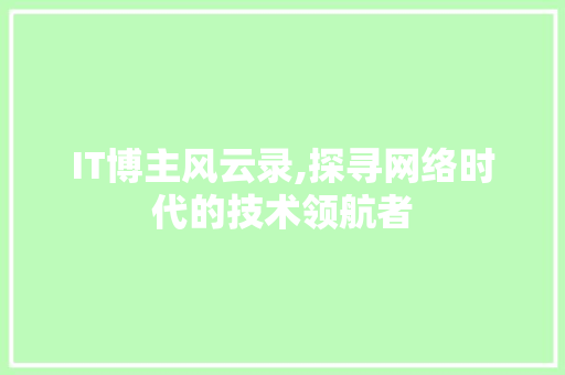 IT博主风云录,探寻网络时代的技术领航者 软件技术