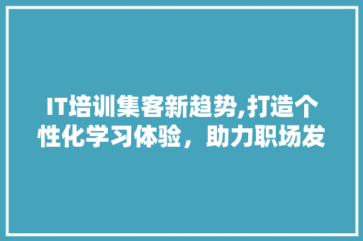 IT培训集客新趋势,打造个性化学习体验，助力职场发展 AI场景