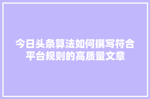 今日头条算法如何撰写符合平台规则的高质量文章