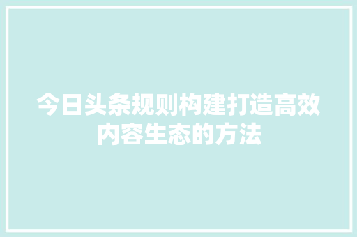 今日头条规则构建打造高效内容生态的方法 人工智能