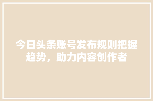 今日头条账号发布规则把握趋势，助力内容创作者 智能科技
