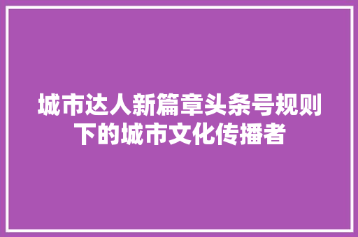 城市达人新篇章头条号规则下的城市文化传播者
