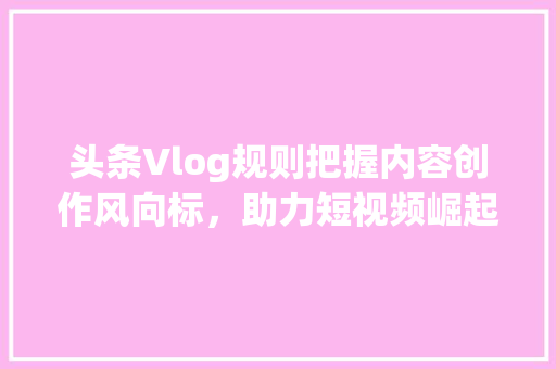 头条Vlog规则把握内容创作风向标，助力短视频崛起 人工智能