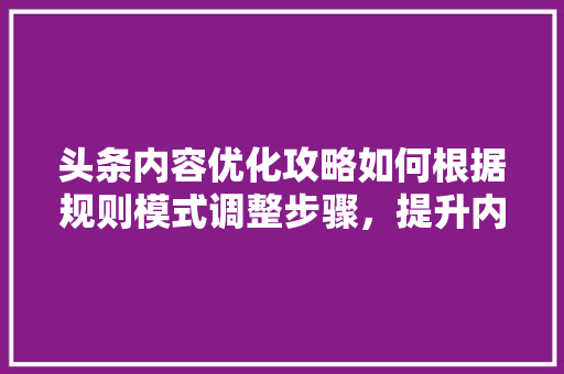 头条内容优化攻略如何根据规则模式调整步骤，提升内容质量 智能科技