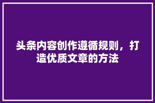 头条内容创作遵循规则，打造优质文章的方法 智能科技