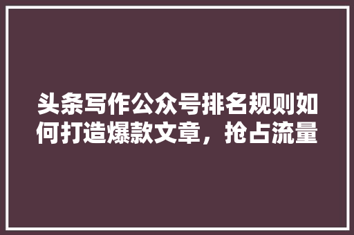 头条写作公众号排名规则如何打造爆款文章，抢占流量高地 智能科技