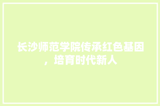 长沙师范学院传承红色基因，培育时代新人