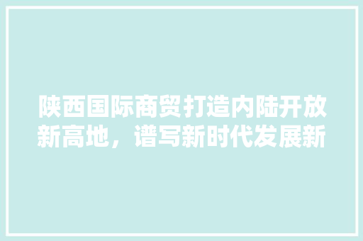陕西国际商贸打造内陆开放新高地，谱写新时代发展新篇章