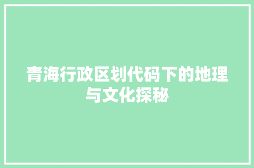青海行政区划代码下的地理与文化探秘 智能科技