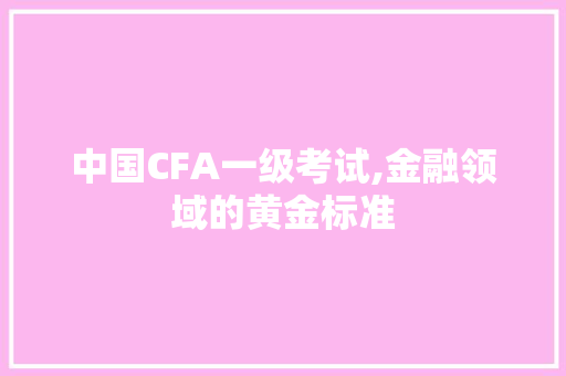 中国CFA一级考试,金融领域的黄金标准